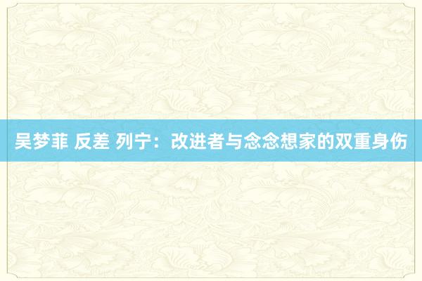 吴梦菲 反差 列宁：改进者与念念想家的双重身伤