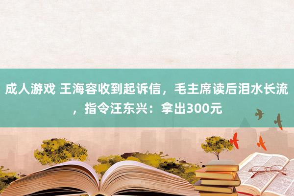 成人游戏 王海容收到起诉信，毛主席读后泪水长流，指令汪东兴：拿出300元