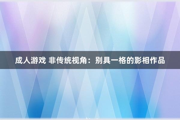 成人游戏 非传统视角：别具一格的影相作品