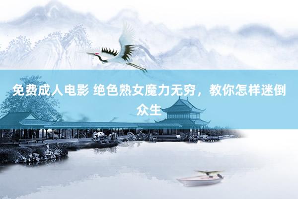 免费成人电影 绝色熟女魔力无穷，教你怎样迷倒众生