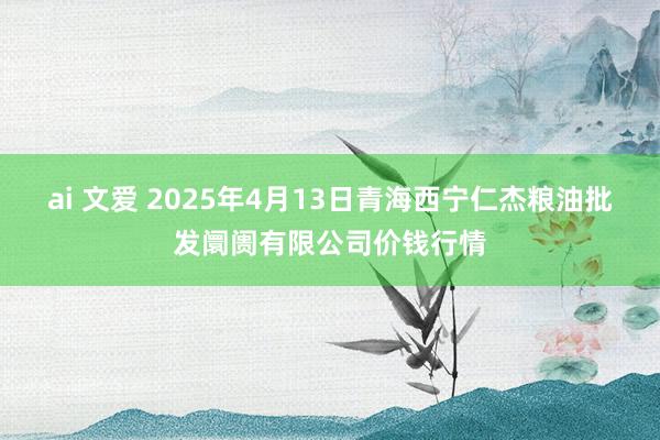 ai 文爱 2025年4月13日青海西宁仁杰粮油批发阛阓有限公司价钱行情