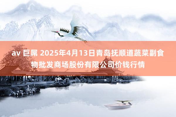 av 巨屌 2025年4月13日青岛抚顺道蔬菜副食物批发商场股份有限公司价钱行情