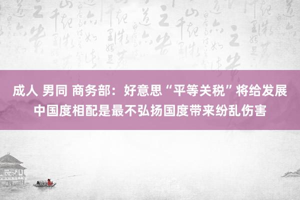 成人 男同 商务部：好意思“平等关税”将给发展中国度相配是最不弘扬国度带来纷乱伤害