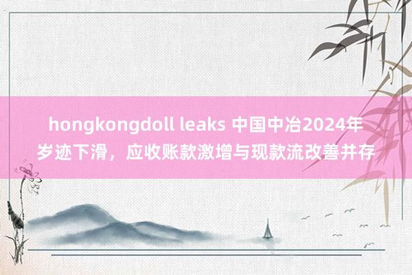 hongkongdoll leaks 中国中冶2024年岁迹下滑，应收账款激增与现款流改善并存
