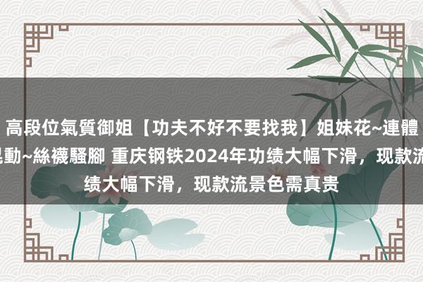 高段位氣質御姐【功夫不好不要找我】姐妹花~連體絲襪~大奶晃動~絲襪騷腳 重庆钢铁2024年功绩大幅下滑，现款流景色需真贵