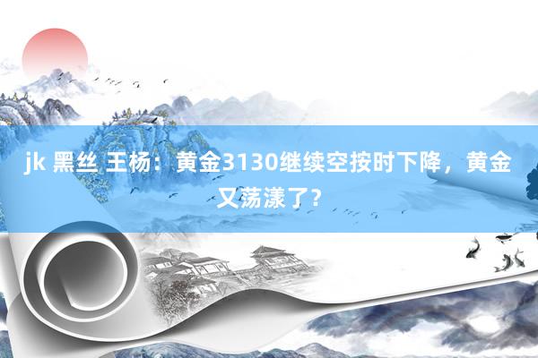 jk 黑丝 王杨：黄金3130继续空按时下降，黄金又荡漾了？