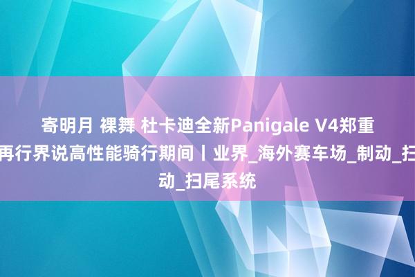 寄明月 裸舞 杜卡迪全新Panigale V4郑重上市，再行界说高性能骑行期间丨业界_海外赛车场_制动_扫尾系统