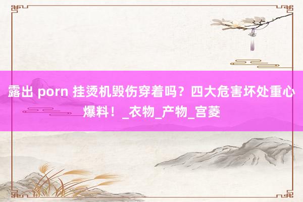 露出 porn 挂烫机毁伤穿着吗？四大危害坏处重心爆料！_衣物_产物_宫菱