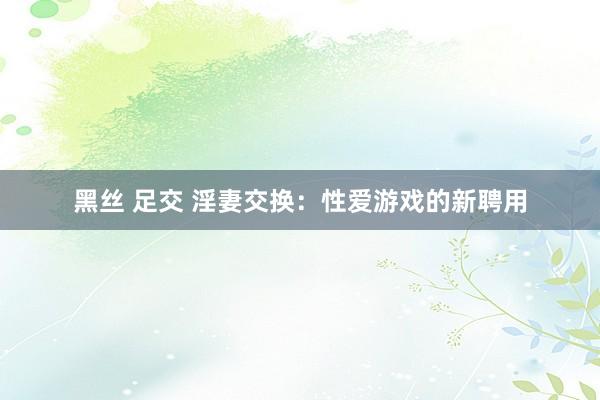 黑丝 足交 淫妻交换：性爱游戏的新聘用