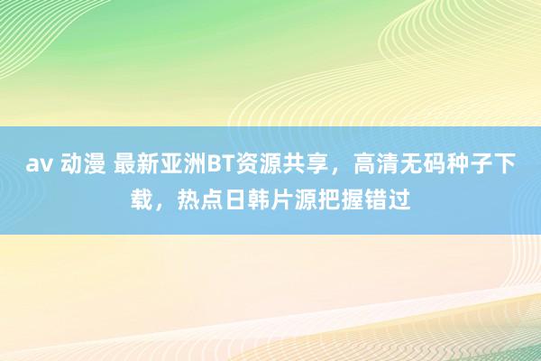 av 动漫 最新亚洲BT资源共享，高清无码种子下载，热点日韩片源把握错过