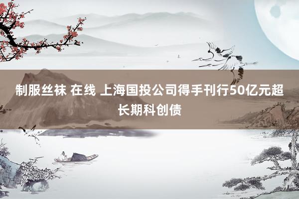 制服丝袜 在线 上海国投公司得手刊行50亿元超长期科创债