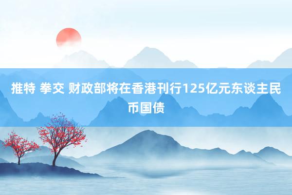 推特 拳交 财政部将在香港刊行125亿元东谈主民币国债
