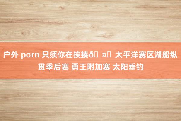 户外 porn 只须你在挨揍🤕太平洋赛区湖船纵贯季后赛 勇王附加赛 太阳垂钓