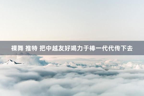 裸舞 推特 把中越友好竭力于棒一代代传下去