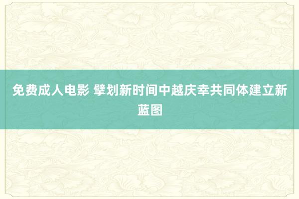 免费成人电影 擘划新时间中越庆幸共同体建立新蓝图