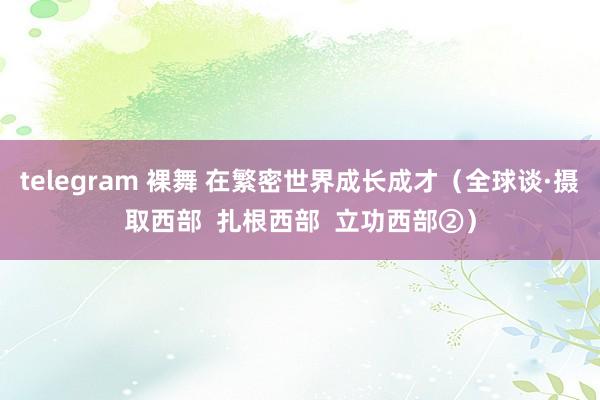 telegram 裸舞 在繁密世界成长成才（全球谈·摄取西部  扎根西部  立功西部②）