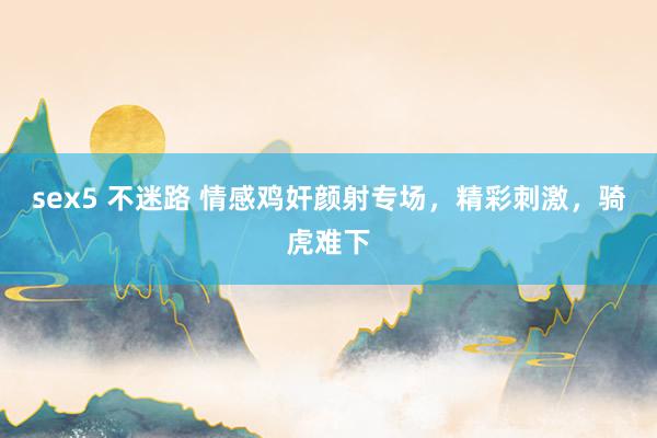 sex5 不迷路 情感鸡奸颜射专场，精彩刺激，骑虎难下