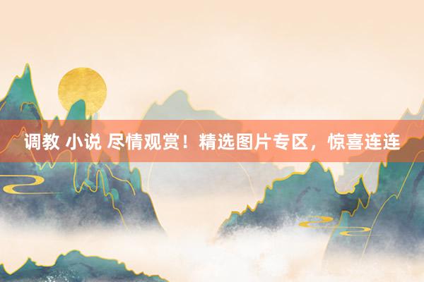调教 小说 尽情观赏！精选图片专区，惊喜连连