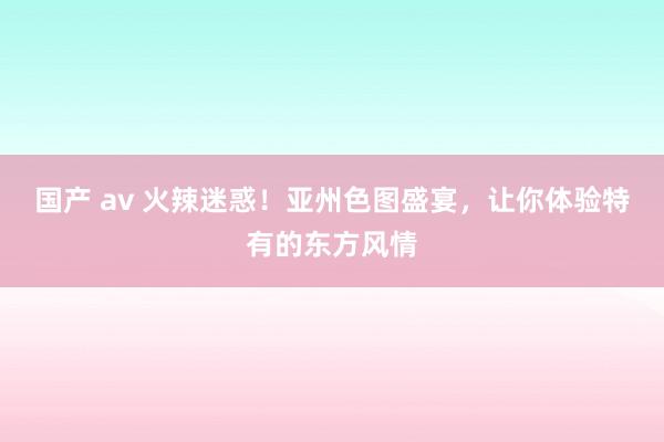 国产 av 火辣迷惑！亚州色图盛宴，让你体验特有的东方风情