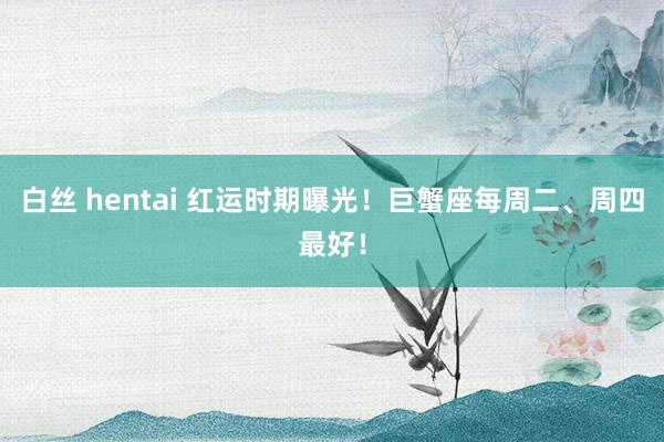 白丝 hentai 红运时期曝光！巨蟹座每周二、周四最好！