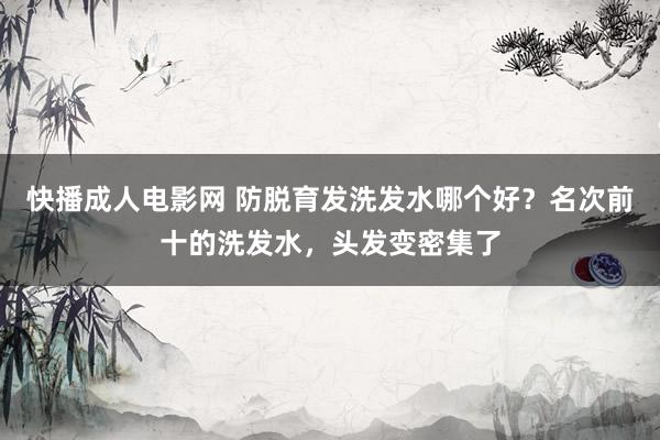 快播成人电影网 防脱育发洗发水哪个好？名次前十的洗发水，头发变密集了