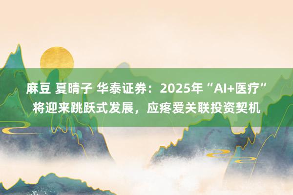 麻豆 夏晴子 华泰证券：2025年“AI+医疗”将迎来跳跃式发展，应疼爱关联投资契机