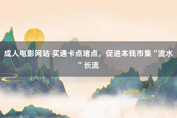 成人电影网站 买通卡点堵点，促进本钱市集“流水”长流