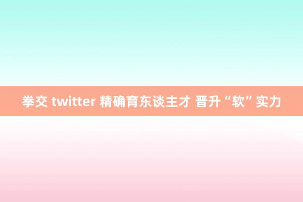 拳交 twitter 精确育东谈主才 晋升“软”实力