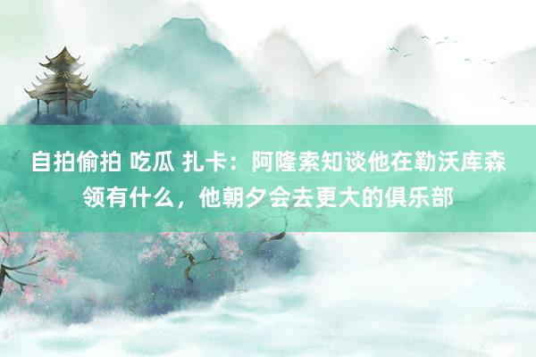 自拍偷拍 吃瓜 扎卡：阿隆索知谈他在勒沃库森领有什么，他朝夕会去更大的俱乐部