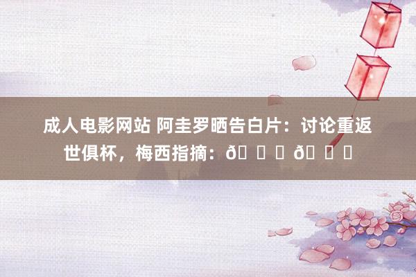 成人电影网站 阿圭罗晒告白片：讨论重返世俱杯，梅西指摘：👀👀