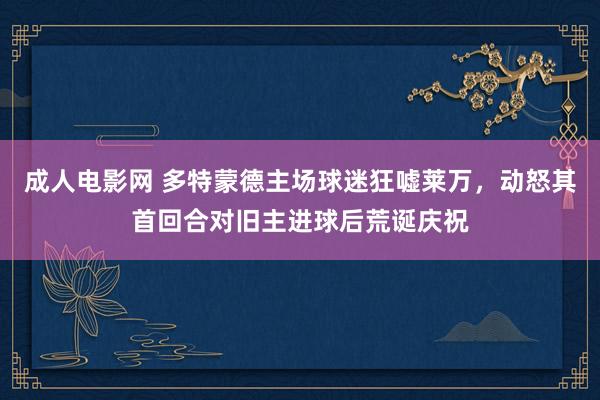 成人电影网 多特蒙德主场球迷狂嘘莱万，动怒其首回合对旧主进球后荒诞庆祝