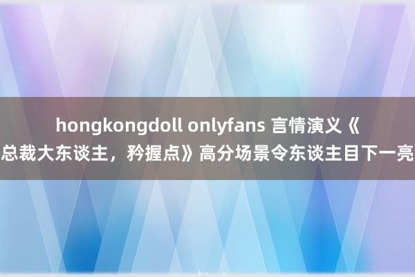 hongkongdoll onlyfans 言情演义《总裁大东谈主，矜握点》高分场景令东谈主目下一亮