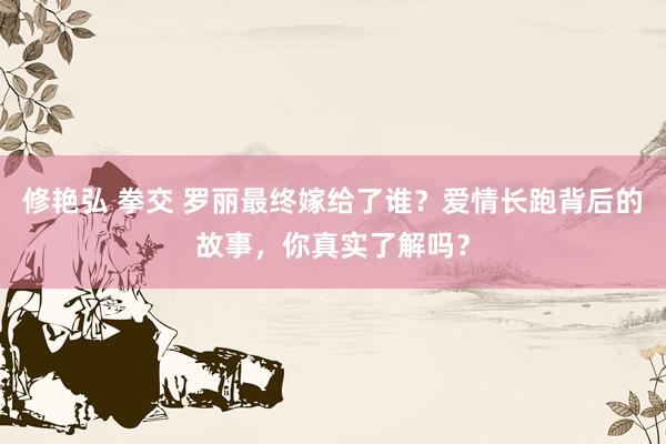 修艳弘 拳交 罗丽最终嫁给了谁？爱情长跑背后的故事，你真实了解吗？