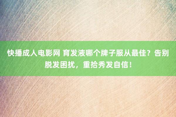 快播成人电影网 育发液哪个牌子服从最佳？告别脱发困扰，重拾秀发自信！