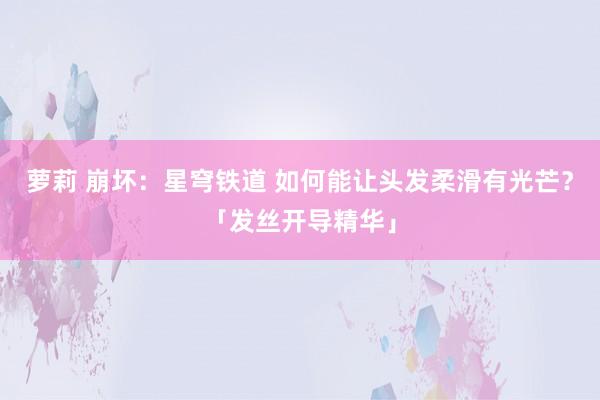 萝莉 崩坏：星穹铁道 如何能让头发柔滑有光芒？「发丝开导精华」