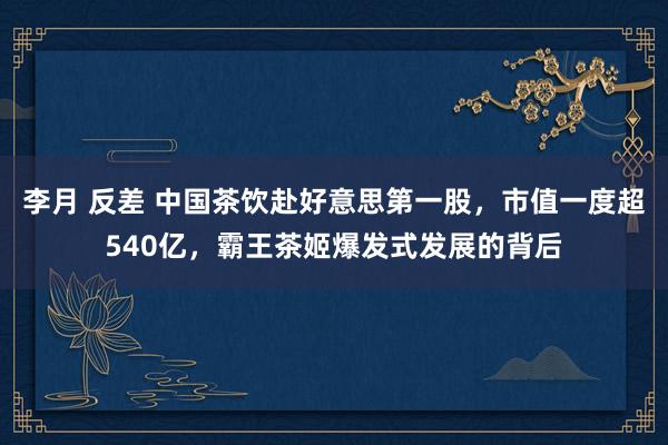 李月 反差 中国茶饮赴好意思第一股，市值一度超540亿，霸王茶姬爆发式发展的背后