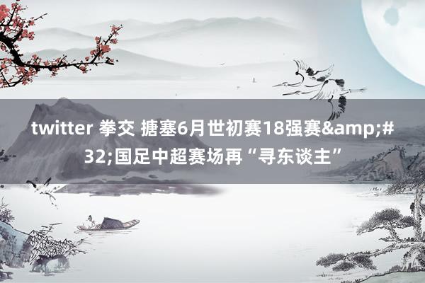 twitter 拳交 搪塞6月世初赛18强赛&#32;国足中超赛场再“寻东谈主”