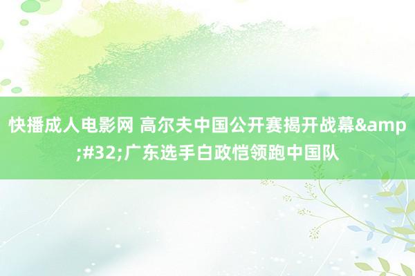 快播成人电影网 高尔夫中国公开赛揭开战幕&#32;广东选手白政恺领跑中国队