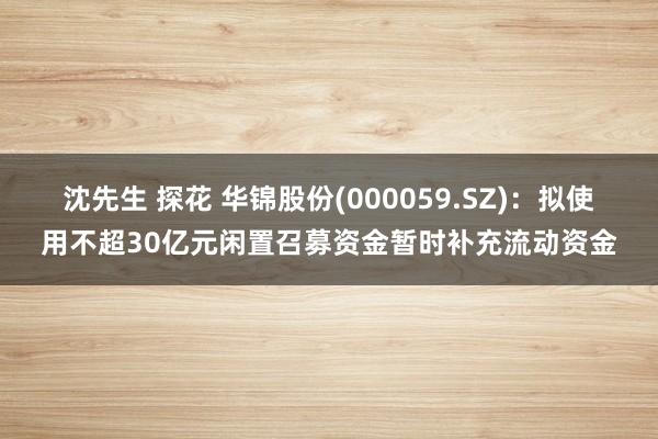 沈先生 探花 华锦股份(000059.SZ)：拟使用不超30亿元闲置召募资金暂时补充流动资金