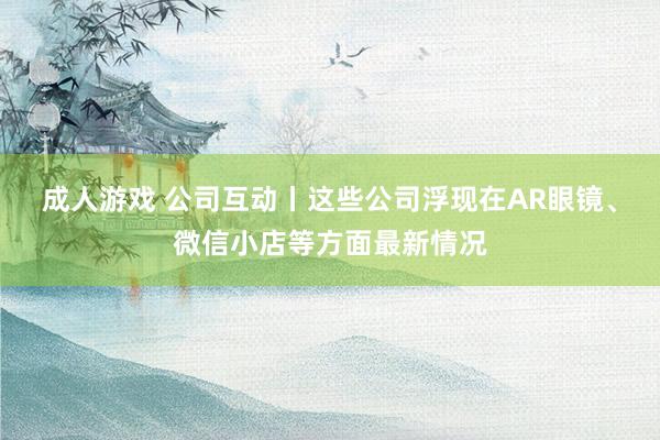 成人游戏 公司互动丨这些公司浮现在AR眼镜、微信小店等方面最新情况