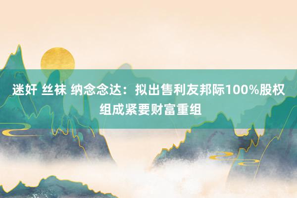 迷奸 丝袜 纳念念达：拟出售利友邦际100%股权 组成紧要财富重组