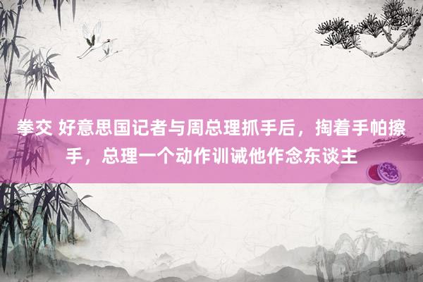 拳交 好意思国记者与周总理抓手后，掏着手帕擦手，总理一个动作训诫他作念东谈主