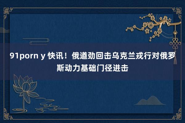 91porn y 快讯！俄遒劲回击乌克兰戎行对俄罗斯动力基础门径进击