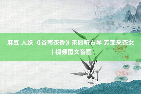 麻豆 人妖 《谷雨茶香》茶园听古琴 芳菲采茶女｜视频图文音画