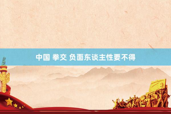 中国 拳交 负面东谈主性要不得