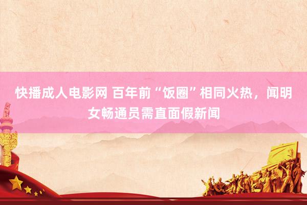 快播成人电影网 百年前“饭圈”相同火热，闻明女畅通员需直面假新闻