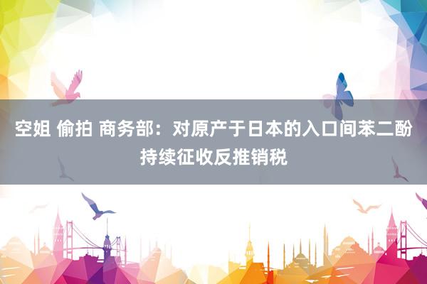 空姐 偷拍 商务部：对原产于日本的入口间苯二酚持续征收反推销税