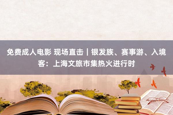 免费成人电影 现场直击｜银发族、赛事游、入境客：上海文旅市集热火进行时