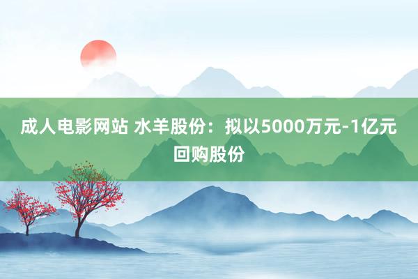 成人电影网站 水羊股份：拟以5000万元-1亿元回购股份