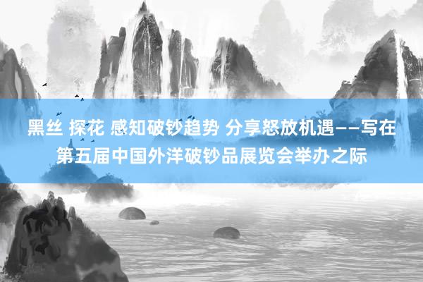 黑丝 探花 感知破钞趋势 分享怒放机遇——写在第五届中国外洋破钞品展览会举办之际
